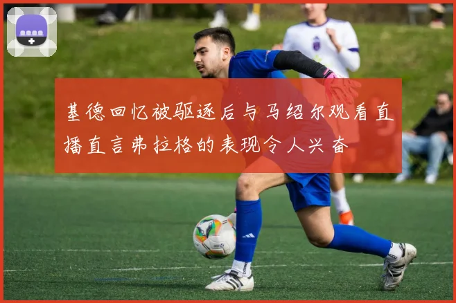 基德回忆被驱逐后与马绍尔观看直播直言弗拉格的表现令人兴奋