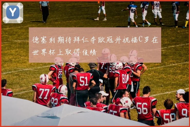德塞利期待拜仁夺欧冠并祝福C罗在世界杯上取得佳绩