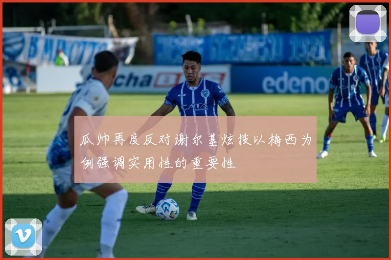 瓜帅再度反对谢尔基炫技以梅西为例强调实用性的重要性