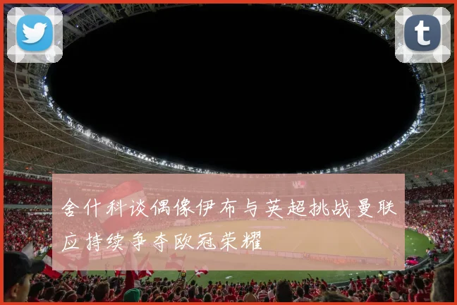 舍什科谈偶像伊布与英超挑战曼联应持续争夺欧冠荣耀