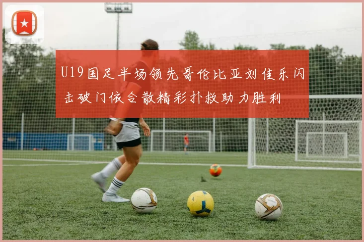 U19国足半场领先哥伦比亚刘佳乐闪击破门依合散精彩扑救助力胜利