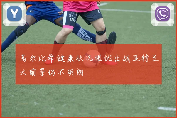 乌尔比希健康状况堪忧出战亚特兰大前景仍不明朗